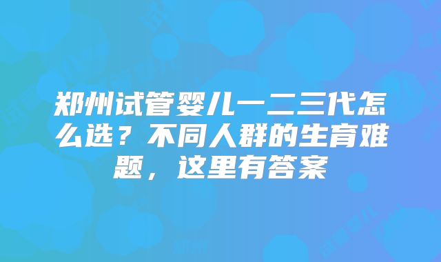 郑州试管婴儿一二三代怎么选?不同人群的生育难题,这里有答案
