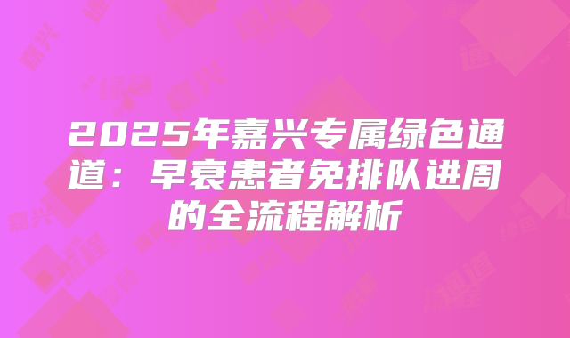 2025年嘉兴专属绿色通道：早衰患者免排队进周的全流程解析
