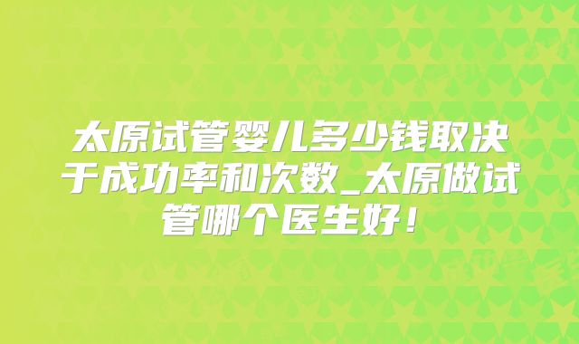 太原试管婴儿多少钱取决于成功率和次数_太原做试管哪个医生好！