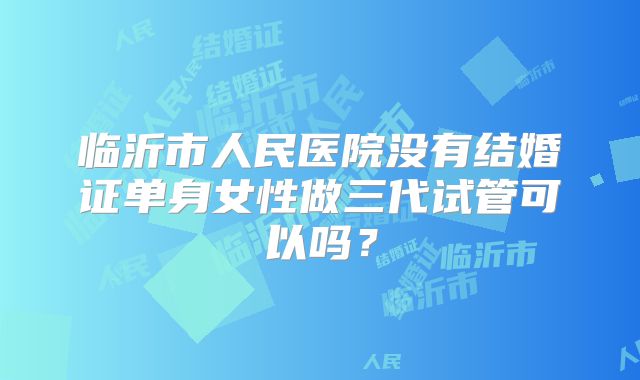 临沂市人民医院没有结婚证单身女性做三代试管可以吗？