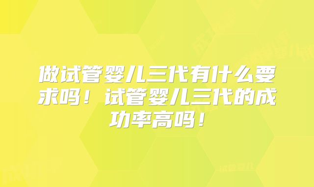 做试管婴儿三代有什么要求吗！试管婴儿三代的成功率高吗！