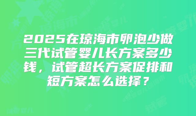 2025在琼海市卵泡少做三代试管婴儿长方案多少钱，试管超长方案促排和短方案怎么选择？