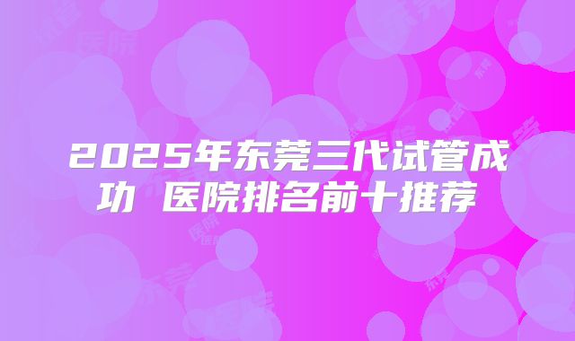 2025年东莞三代试管成功 医院排名前十推荐