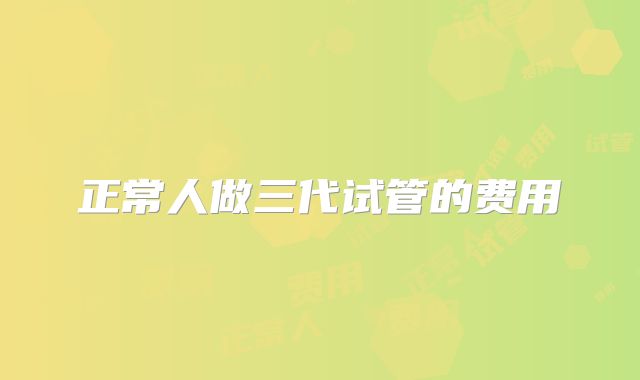 正常人做三代试管的费用