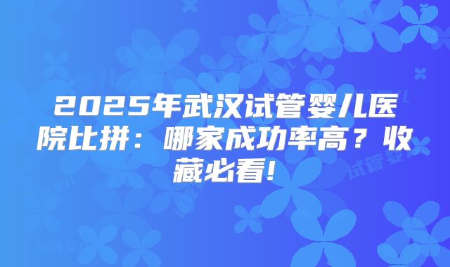 2025年武汉试管婴儿医院比拼:哪家成功率高?收藏必看!