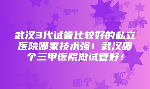 武汉3代试管比较好的私立医院哪家技术强！武汉哪个三甲医院做试管好！