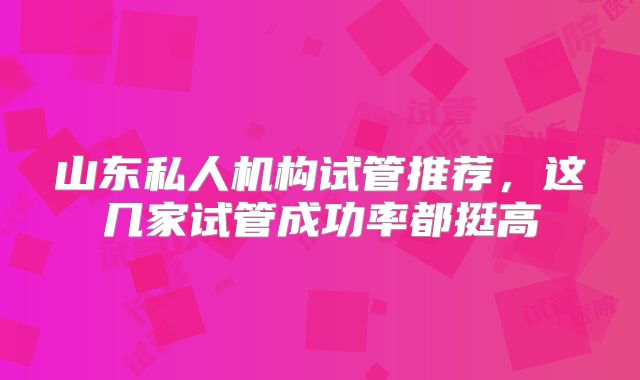 山东私人机构试管推荐，这几家试管成功率都挺高