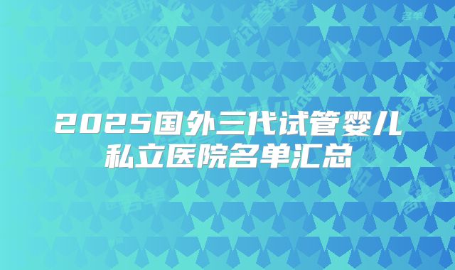 2025国外三代试管婴儿私立医院名单汇总