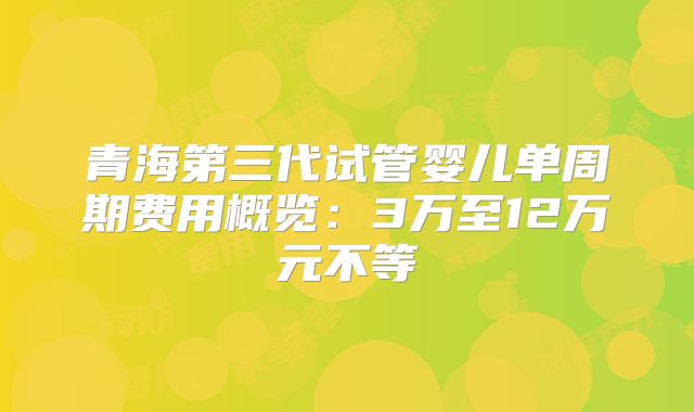 青海第三代试管婴儿单周期费用概览：3万至12万元不等