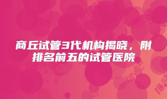 商丘试管3代机构揭晓,附排名前五的试管医院