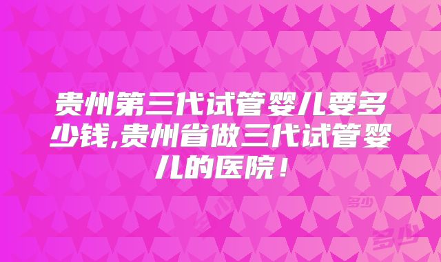 贵州第三代试管婴儿要多少钱,贵州省做三代试管婴儿的医院！
