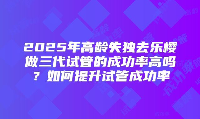 2025年高龄失独去乐樱做三代试管的成功率高吗？如何提升试管成功率