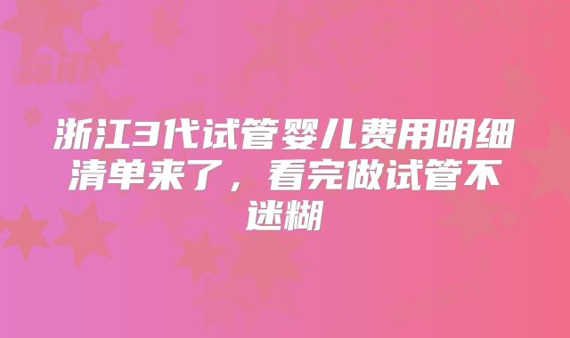 浙江3代试管婴儿费用明细清单来了，看完做试管不迷糊