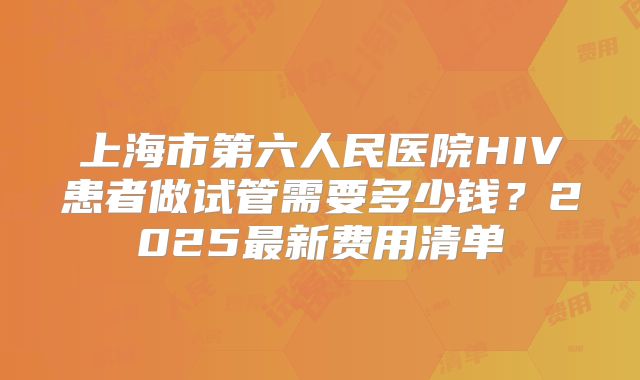 上海市第六人民医院HIV患者做试管需要多少钱?2025最新费用清单