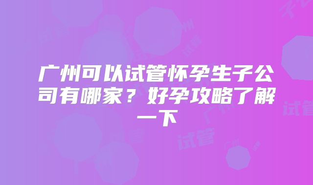 广州可以试管怀孕生子公司有哪家？好孕攻略了解一下
