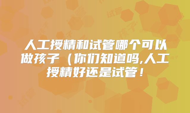 人工授精和试管哪个可以做孩子（你们知道吗,人工授精好还是试管！