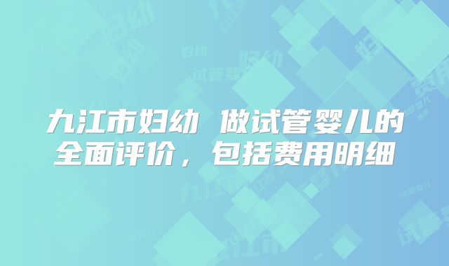 九江市妇幼 做试管婴儿的全面评价，包括费用明细