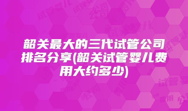 韶关最大的三代试管公司排名分享(韶关试管婴儿费用大约多少)