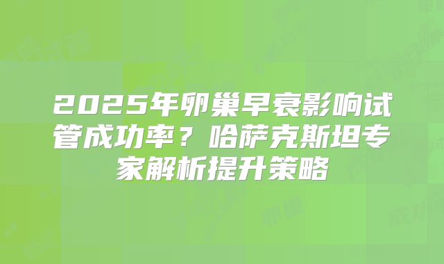 2025年卵巢早衰影响试管成功率？哈萨克斯坦专家解析提升策略