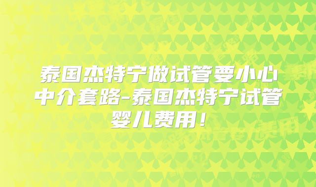 泰国杰特宁做试管要小心中介套路-泰国杰特宁试管婴儿费用!