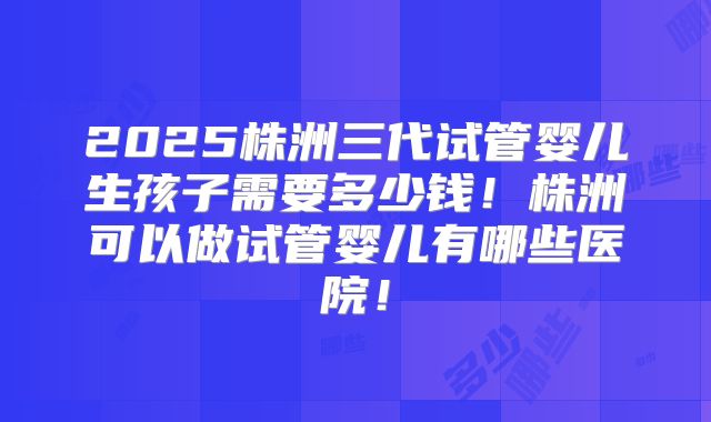 2025株洲三代试管婴儿生孩子需要多少钱！株洲可以做试管婴儿有哪些医院！