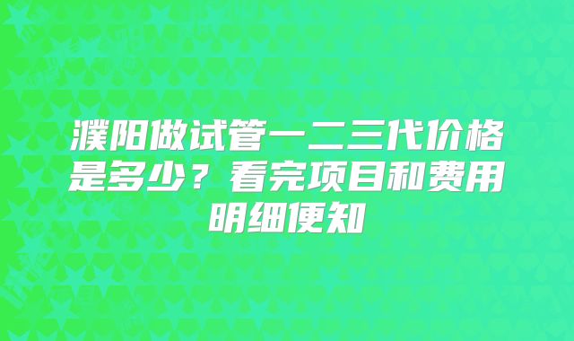 濮阳做试管一二三代价格是多少？看完项目和费用明细便知