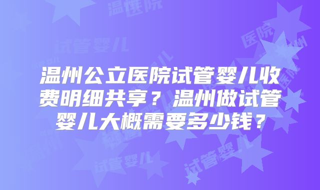 温州公立医院试管婴儿收费明细共享？温州做试管婴儿大概需要多少钱？