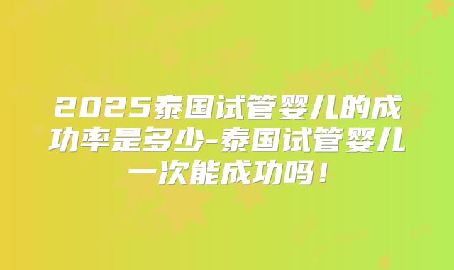 2025泰国试管婴儿的成功率是多少-泰国试管婴儿一次能成功吗!