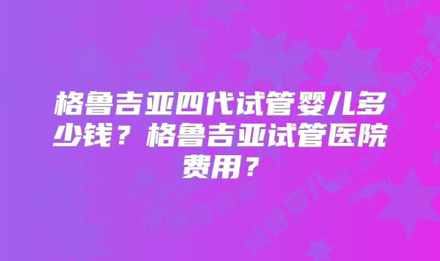 格鲁吉亚四代试管婴儿多少钱?格鲁吉亚试管医院费用?