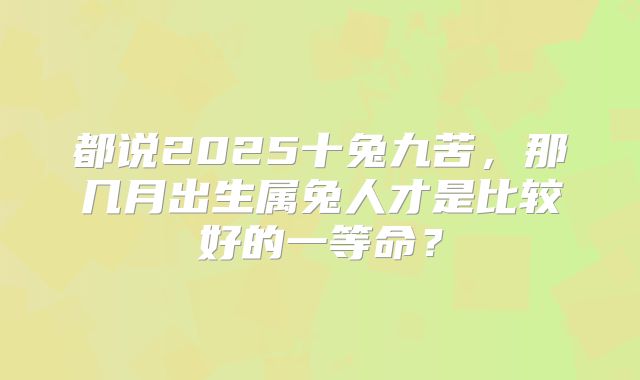 都说2025十兔九苦,那几月出生属兔人才是比较好的一等命?