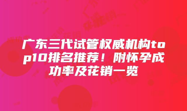 广东三代试管权威机构top10排名推荐！附怀孕成功率及花销一览