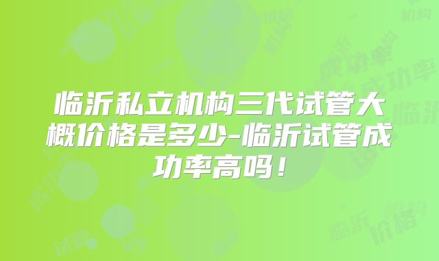 临沂私立机构三代试管大概价格是多少-临沂试管成功率高吗!