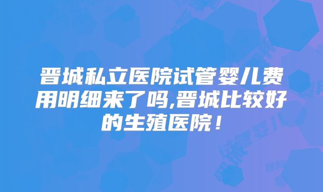 晋城私立医院试管婴儿费用明细来了吗,晋城比较好的生殖医院!