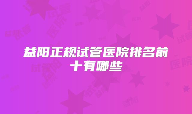 益阳正规试管医院排名前十有哪些