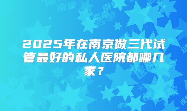 2025年在南京做三代试管最好的私人医院都哪几家?
