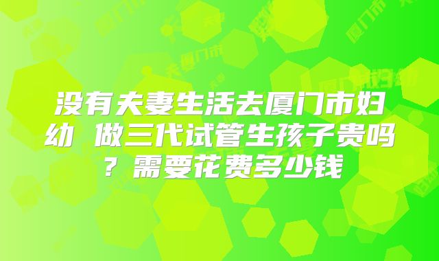 没有夫妻生活去厦门市妇幼 做三代试管生孩子贵吗？需要花费多少钱