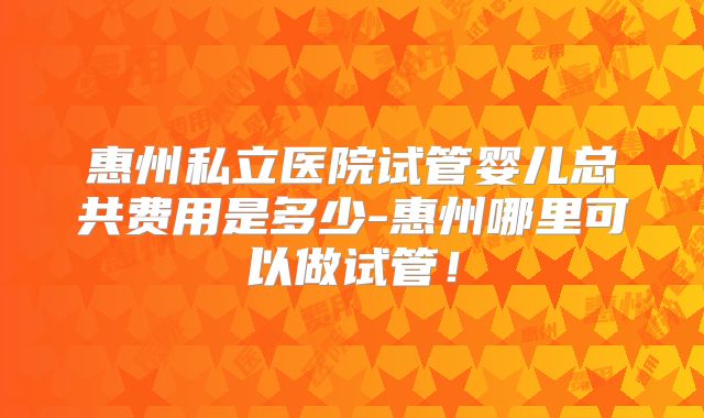 惠州私立医院试管婴儿总共费用是多少-惠州哪里可以做试管!