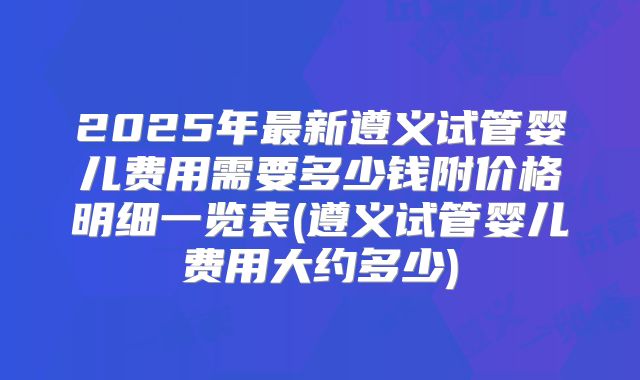 2025年最新遵义试管婴儿费用需要多少钱附价格明细一览表(遵义试管婴儿费用大约多少)