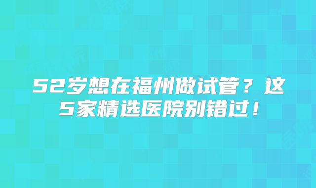 52岁想在福州做试管？这5家精选医院别错过！