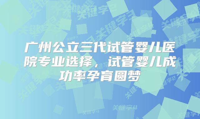 广州公立三代试管婴儿医院专业选择，试管婴儿成功率孕育圆梦