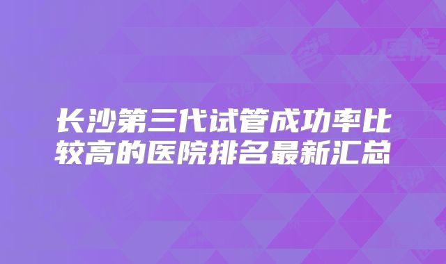 长沙第三代试管成功率比较高的医院排名最新汇总