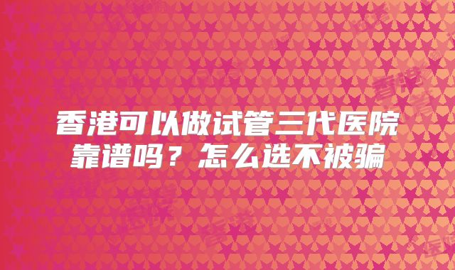 香港可以做试管三代医院靠谱吗？怎么选不被骗
