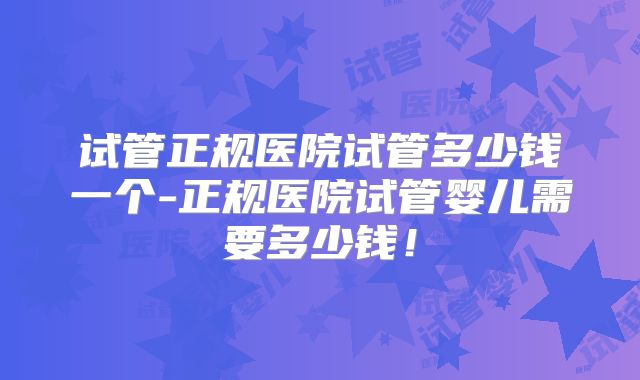 试管正规医院试管多少钱一个-正规医院试管婴儿需要多少钱!