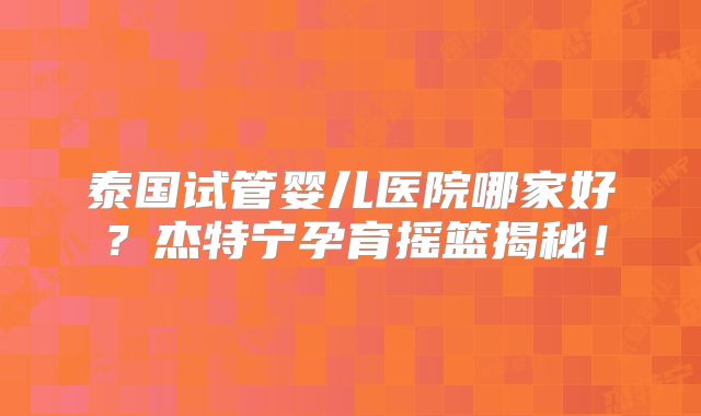 泰国试管婴儿医院哪家好？杰特宁孕育摇篮揭秘！
