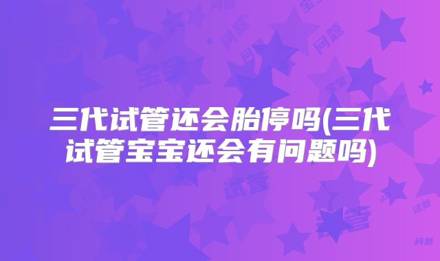 三代试管还会胎停吗(三代试管宝宝还会有问题吗)