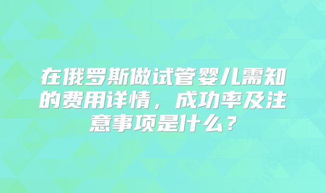 在俄罗斯做试管婴儿需知的费用详情，成功率及注意事项是什么？