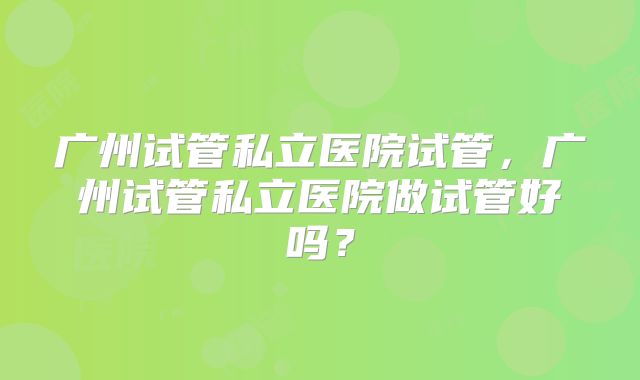 广州试管私立医院试管,广州试管私立医院做试管好吗?
