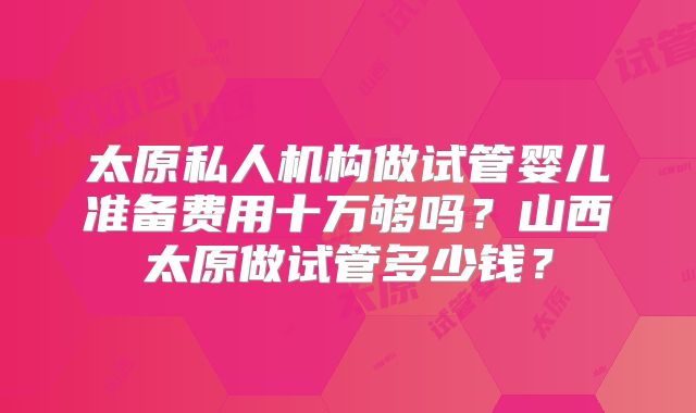 太原私人机构做试管婴儿准备费用十万够吗？山西太原做试管多少钱？