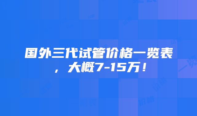 国外三代试管价格一览表，大概7-15万！