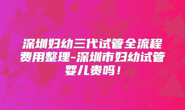 深圳妇幼三代试管全流程费用整理-深圳市妇幼试管婴儿贵吗！